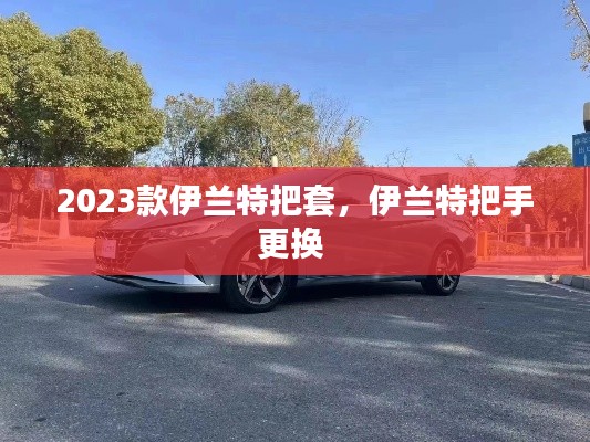 2023款伊蘭特把套，伊蘭特把手更換 