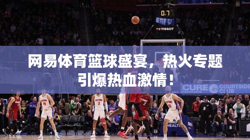 網(wǎng)易體育籃球盛宴，熱火專(zhuān)題引爆熱血激情！