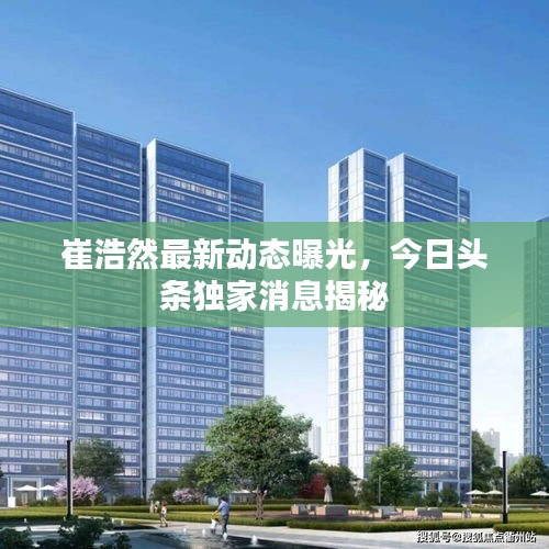 崔浩然最新動態(tài)曝光，今日頭條獨家消息揭秘