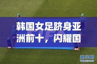 韓國女足躋身亞洲前十，閃耀國際賽場，展現(xiàn)無限潛力