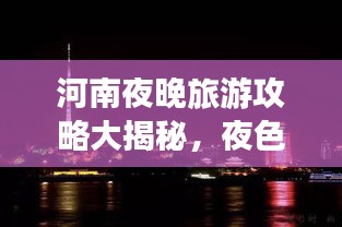 河南夜晚旅游攻略大揭秘，夜色中的美景與體驗