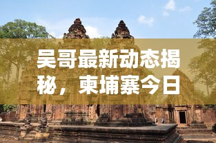 吳哥最新動態(tài)揭秘，柬埔寨今日要聞速遞