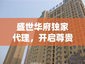 盛世華府獨(dú)家代理，開啟尊貴生活新紀(jì)元