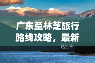 廣東至林芝旅行路線攻略，最新指南
