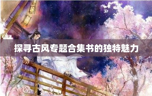探尋古風(fēng)專(zhuān)題合集書(shū)的獨(dú)特魅力