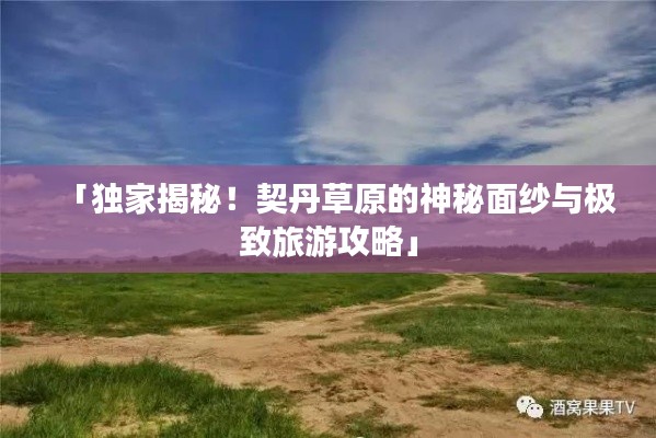 「獨(dú)家揭秘！契丹草原的神秘面紗與極致旅游攻略」