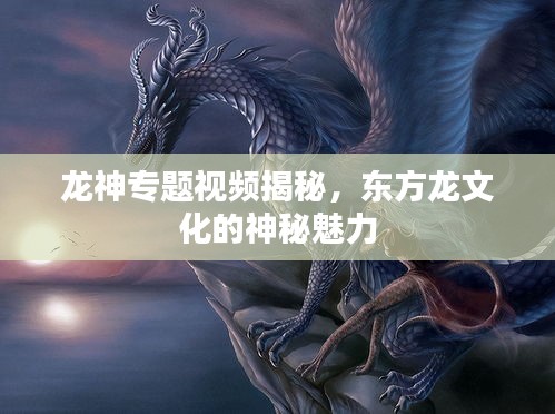 龍神專題視頻揭秘，東方龍文化的神秘魅力