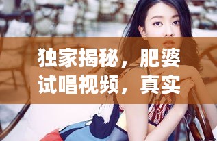 獨(dú)家揭秘，肥婆試唱視頻，真實(shí)魅力瞬間展現(xiàn)