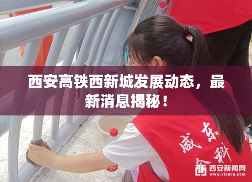 西安高鐵西新城發(fā)展動(dòng)態(tài)，最新消息揭秘！