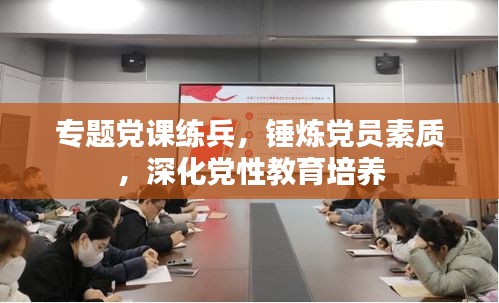 專題黨課練兵，錘煉黨員素質(zhì)，深化黨性教育培養(yǎng)