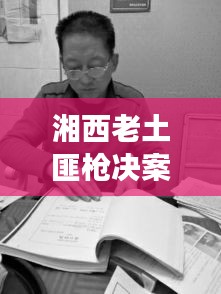 湘西老土匪槍決案最新進(jìn)展，案件細(xì)節(jié)曝光