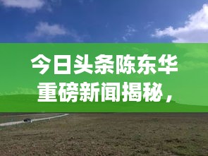 今日頭條陳東華重磅新聞揭秘，最新動態(tài)與重磅消息！