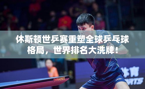 休斯頓世乒賽重塑全球乒乓球格局，世界排名大洗牌！