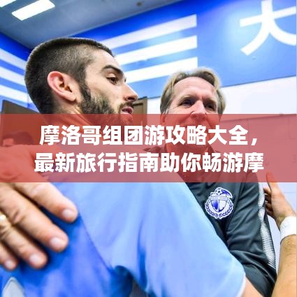 摩洛哥組團(tuán)游攻略大全，最新旅行指南助你暢游摩洛哥！