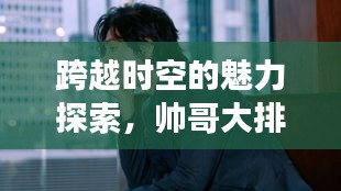 跨越時空的魅力探索，帥哥大排名，世界顏值之旅