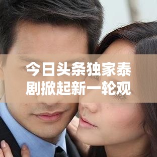 今日頭條獨家泰劇掀起新一輪觀劇熱潮！